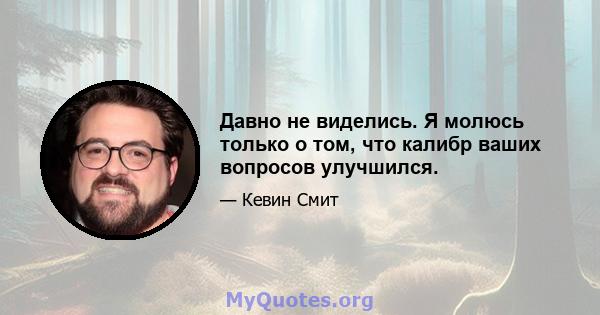 Давно не виделись. Я молюсь только о том, что калибр ваших вопросов улучшился.