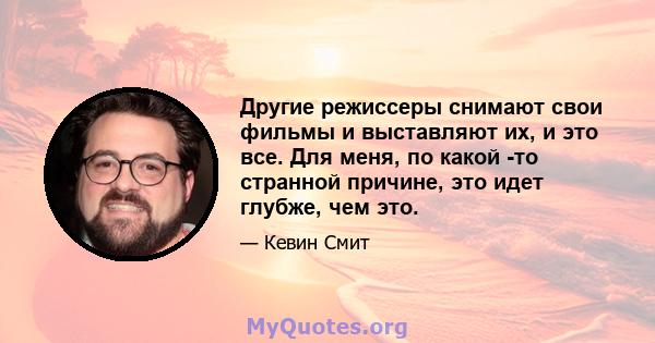 Другие режиссеры снимают свои фильмы и выставляют их, и это все. Для меня, по какой -то странной причине, это идет глубже, чем это.