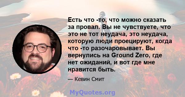 Есть что -то, что можно сказать за провал. Вы не чувствуете, что это не тот неудача, это неудача, которую люди проецируют, когда что -то разочаровывает. Вы вернулись на Ground Zero, где нет ожиданий, и вот где мне