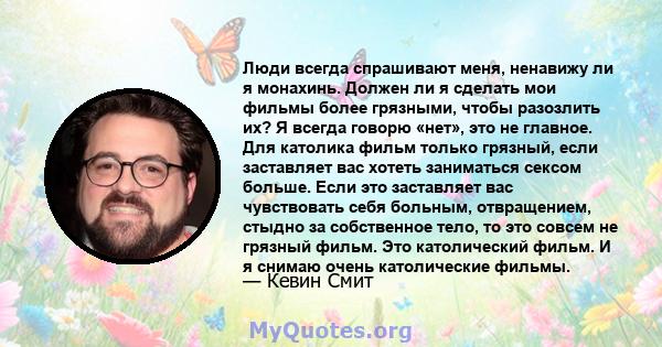 Люди всегда спрашивают меня, ненавижу ли я монахинь. Должен ли я сделать мои фильмы более грязными, чтобы разозлить их? Я всегда говорю «нет», это не главное. Для католика фильм только грязный, если заставляет вас