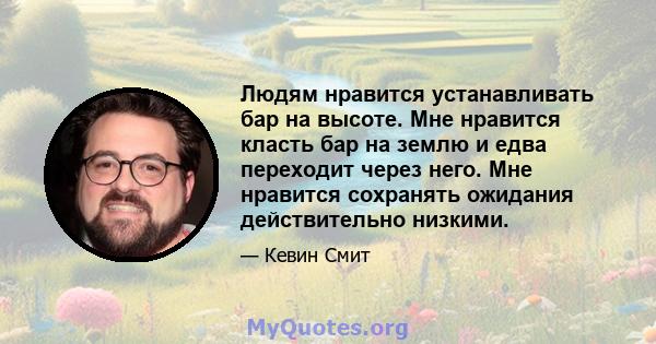 Людям нравится устанавливать бар на высоте. Мне нравится класть бар на землю и едва переходит через него. Мне нравится сохранять ожидания действительно низкими.