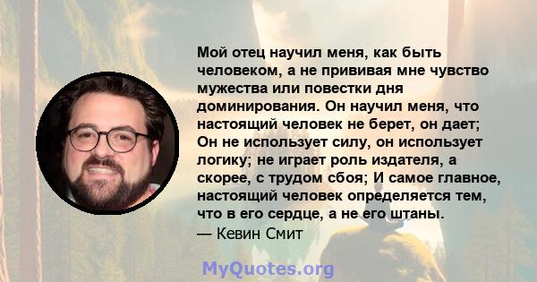 Мой отец научил меня, как быть человеком, а не прививая мне чувство мужества или повестки дня доминирования. Он научил меня, что настоящий человек не берет, он дает; Он не использует силу, он использует логику; не