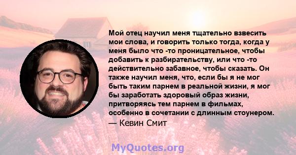 Мой отец научил меня тщательно взвесить мои слова, и говорить только тогда, когда у меня было что -то проницательное, чтобы добавить к разбирательству, или что -то действительно забавное, чтобы сказать. Он также научил