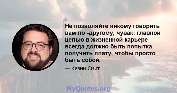 Не позволяйте никому говорить вам по -другому, чувак: главной целью в жизненной карьере всегда должно быть попытка получить плату, чтобы просто быть собой.