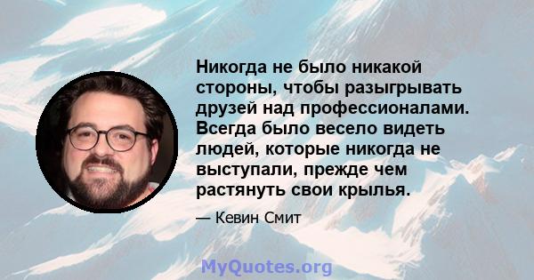 Никогда не было никакой стороны, чтобы разыгрывать друзей над профессионалами. Всегда было весело видеть людей, которые никогда не выступали, прежде чем растянуть свои крылья.