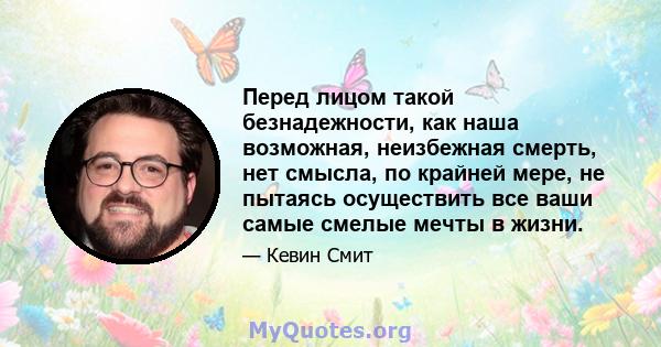 Перед лицом такой безнадежности, как наша возможная, неизбежная смерть, нет смысла, по крайней мере, не пытаясь осуществить все ваши самые смелые мечты в жизни.