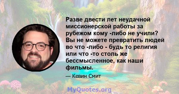 Разве двести лет неудачной миссионерской работы за рубежом кому -либо не учили? Вы не можете превратить людей во что -либо - будь то религия или что -то столь же бессмысленное, как наши фильмы.