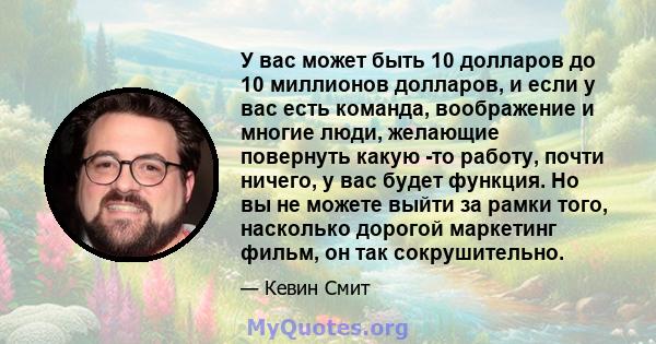 У вас может быть 10 долларов до 10 миллионов долларов, и если у вас есть команда, воображение и многие люди, желающие повернуть какую -то работу, почти ничего, у вас будет функция. Но вы не можете выйти за рамки того,