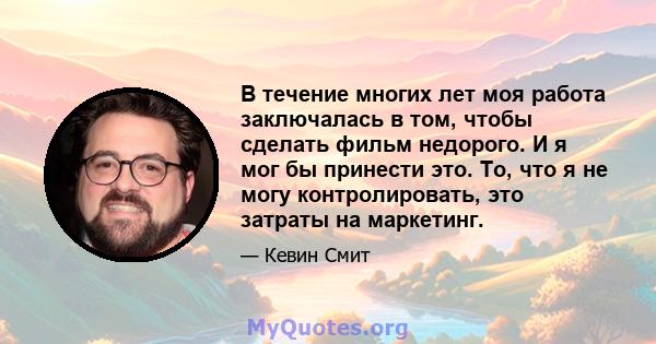 В течение многих лет моя работа заключалась в том, чтобы сделать фильм недорого. И я мог бы принести это. То, что я не могу контролировать, это затраты на маркетинг.