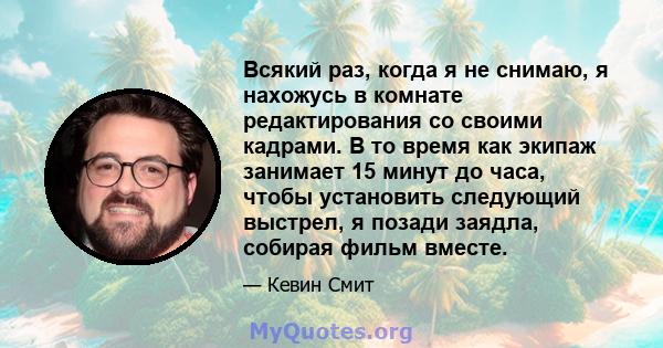 Всякий раз, когда я не снимаю, я нахожусь в комнате редактирования со своими кадрами. В то время как экипаж занимает 15 минут до часа, чтобы установить следующий выстрел, я позади заядла, собирая фильм вместе.