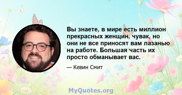 Вы знаете, в мире есть миллион прекрасных женщин, чувак, но они не все приносят вам лазанью на работе. Большая часть их просто обманывает вас.