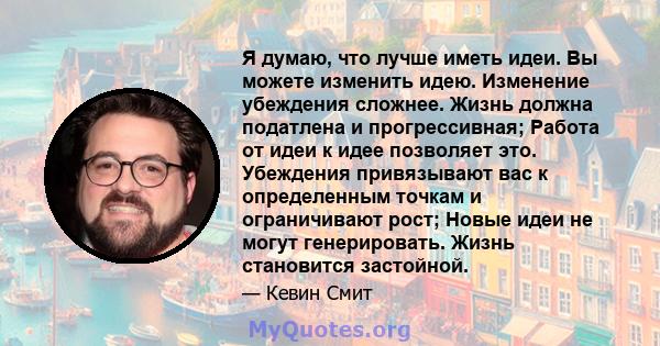 Я думаю, что лучше иметь идеи. Вы можете изменить идею. Изменение убеждения сложнее. Жизнь должна податлена и прогрессивная; Работа от идеи к идее позволяет это. Убеждения привязывают вас к определенным точкам и