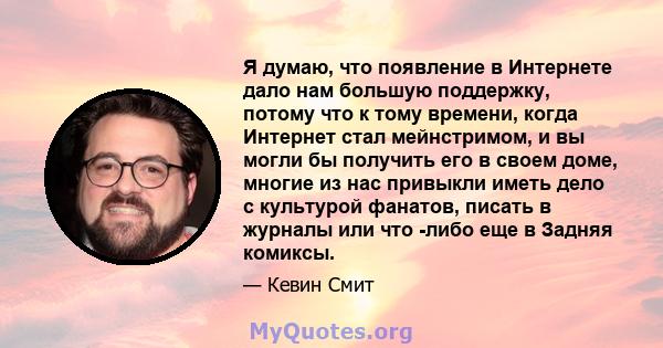 Я думаю, что появление в Интернете дало нам большую поддержку, потому что к тому времени, когда Интернет стал мейнстримом, и вы могли бы получить его в своем доме, многие из нас привыкли иметь дело с культурой фанатов,