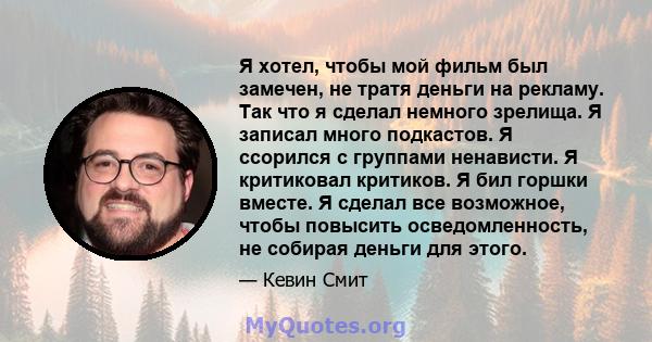 Я хотел, чтобы мой фильм был замечен, не тратя деньги на рекламу. Так что я сделал немного зрелища. Я записал много подкастов. Я ссорился с группами ненависти. Я критиковал критиков. Я бил горшки вместе. Я сделал все