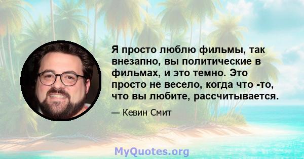 Я просто люблю фильмы, так внезапно, вы политические в фильмах, и это темно. Это просто не весело, когда что -то, что вы любите, рассчитывается.