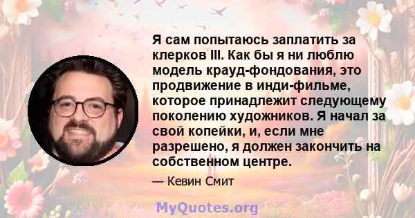 Я сам попытаюсь заплатить за клерков III. Как бы я ни люблю модель крауд-фондования, это продвижение в инди-фильме, которое принадлежит следующему поколению художников. Я начал за свой копейки, и, если мне разрешено, я