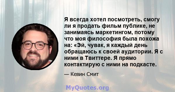 Я всегда хотел посмотреть, смогу ли я продать фильм публике, не занимаясь маркетингом, потому что моя философия была похожа на: «Эй, чувак, я каждый день обращаюсь к своей аудитории. Я с ними в Твиттере. Я прямо