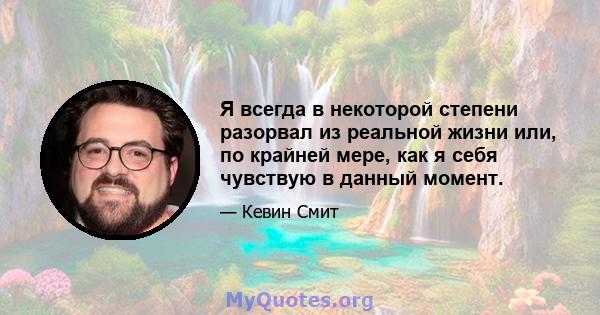 Я всегда в некоторой степени разорвал из реальной жизни или, по крайней мере, как я себя чувствую в данный момент.