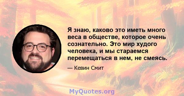 Я знаю, каково это иметь много веса в обществе, которое очень сознательно. Это мир худого человека, и мы стараемся перемещаться в нем, не смеясь.