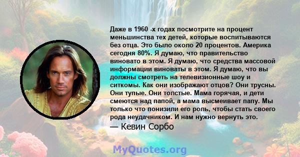 Даже в 1960 -х годах посмотрите на процент меньшинства тех детей, которые воспитываются без отца. Это было около 20 процентов. Америка сегодня 80%. Я думаю, что правительство виновато в этом. Я думаю, что средства