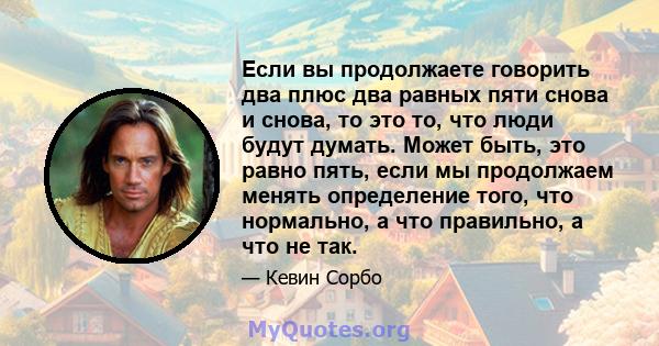 Если вы продолжаете говорить два плюс два равных пяти снова и снова, то это то, что люди будут думать. Может быть, это равно пять, если мы продолжаем менять определение того, что нормально, а что правильно, а что не так.