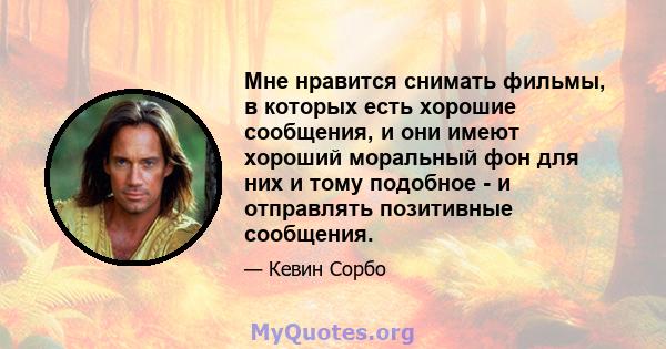 Мне нравится снимать фильмы, в которых есть хорошие сообщения, и они имеют хороший моральный фон для них и тому подобное - и отправлять позитивные сообщения.