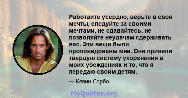 Работайте усердно, верьте в свои мечты, следуйте за своими мечтами, не сдавайтесь, не позволяйте неудачам сдерживать вас. Эти вещи были проповедованы мне. Они приняли твердую систему укоренения в моих убеждениях и то,