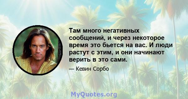 Там много негативных сообщений, и через некоторое время это бьется на вас. И люди растут с этим, и они начинают верить в это сами.