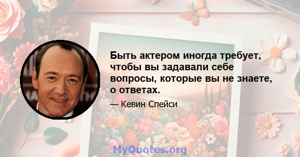 Быть актером иногда требует, чтобы вы задавали себе вопросы, которые вы не знаете, о ответах.