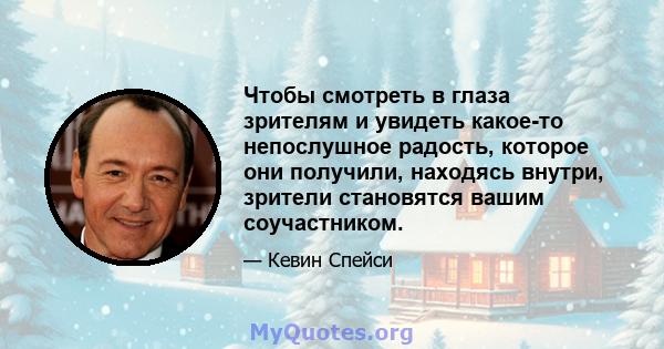 Чтобы смотреть в глаза зрителям и увидеть какое-то непослушное радость, которое они получили, находясь внутри, зрители становятся вашим соучастником.