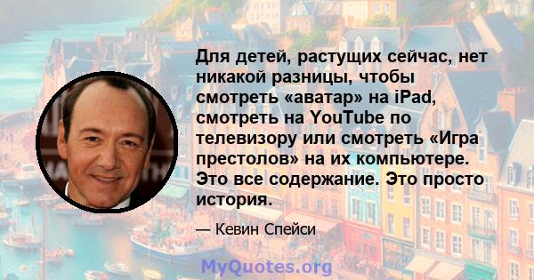 Для детей, растущих сейчас, нет никакой разницы, чтобы смотреть «аватар» на iPad, смотреть на YouTube по телевизору или смотреть «Игра престолов» на их компьютере. Это все содержание. Это просто история.