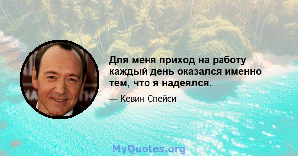 Для меня приход на работу каждый день оказался именно тем, что я надеялся.