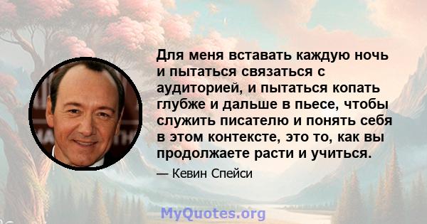 Для меня вставать каждую ночь и пытаться связаться с аудиторией, и пытаться копать глубже и дальше в пьесе, чтобы служить писателю и понять себя в этом контексте, это то, как вы продолжаете расти и учиться.