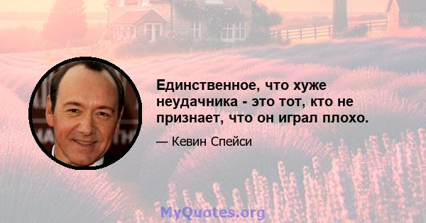 Единственное, что хуже неудачника - это тот, кто не признает, что он играл плохо.