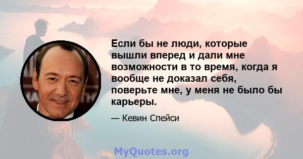 Если бы не люди, которые вышли вперед и дали мне возможности в то время, когда я вообще не доказал себя, поверьте мне, у меня не было бы карьеры.