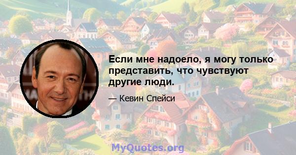 Если мне надоело, я могу только представить, что чувствуют другие люди.