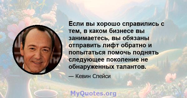 Если вы хорошо справились с тем, в каком бизнесе вы занимаетесь, вы обязаны отправить лифт обратно и попытаться помочь поднять следующее поколение не обнаруженных талантов.