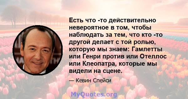 Есть что -то действительно невероятное в том, чтобы наблюдать за тем, что кто -то другой делает с той ролью, которую мы знаем: Гамлетты или Генри против или Отеллос или Клеопатра, которые мы видели на сцене.