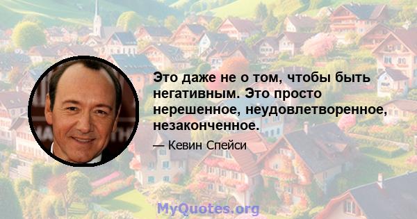 Это даже не о том, чтобы быть негативным. Это просто нерешенное, неудовлетворенное, незаконченное.