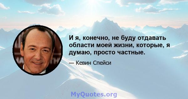 И я, конечно, не буду отдавать области моей жизни, которые, я думаю, просто частные.