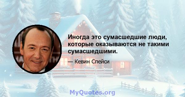 Иногда это сумасшедшие люди, которые оказываются не такими сумасшедшими.