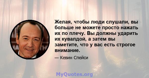 Желая, чтобы люди слушали, вы больше не можете просто нажать их по плечу. Вы должны ударить их кувалдой, а затем вы заметите, что у вас есть строгое внимание.