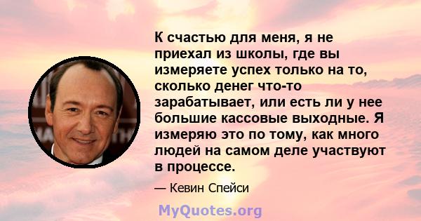 К счастью для меня, я не приехал из школы, где вы измеряете успех только на то, сколько денег что-то зарабатывает, или есть ли у нее большие кассовые выходные. Я измеряю это по тому, как много людей на самом деле