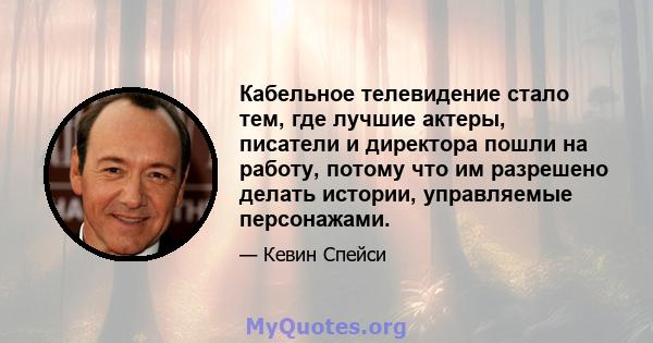 Кабельное телевидение стало тем, где лучшие актеры, писатели и директора пошли на работу, потому что им разрешено делать истории, управляемые персонажами.