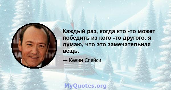 Каждый раз, когда кто -то может победить из кого -то другого, я думаю, что это замечательная вещь.