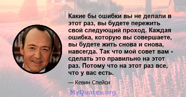 Какие бы ошибки вы не делали в этот раз, вы будете пережить свой следующий проход. Каждая ошибка, которую вы совершаете, вы будете жить снова и снова, навсегда. Так что мой совет вам - сделать это правильно на этот раз. 