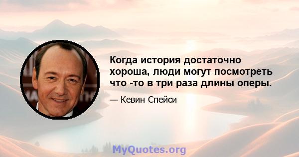 Когда история достаточно хороша, люди могут посмотреть что -то в три раза длины оперы.