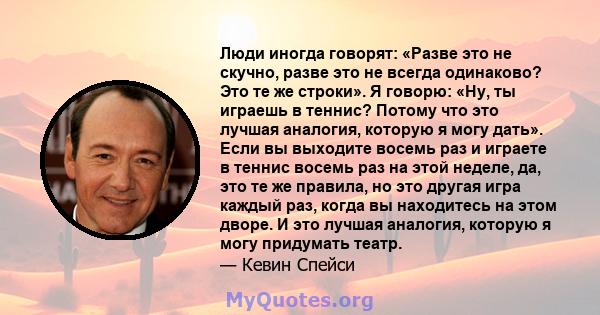 Люди иногда говорят: «Разве это не скучно, разве это не всегда одинаково? Это те же строки». Я говорю: «Ну, ты играешь в теннис? Потому что это лучшая аналогия, которую я могу дать». Если вы выходите восемь раз и