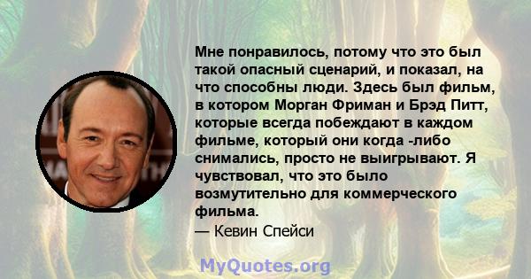 Мне понравилось, потому что это был такой опасный сценарий, и показал, на что способны люди. Здесь был фильм, в котором Морган Фриман и Брэд Питт, которые всегда побеждают в каждом фильме, который они когда -либо