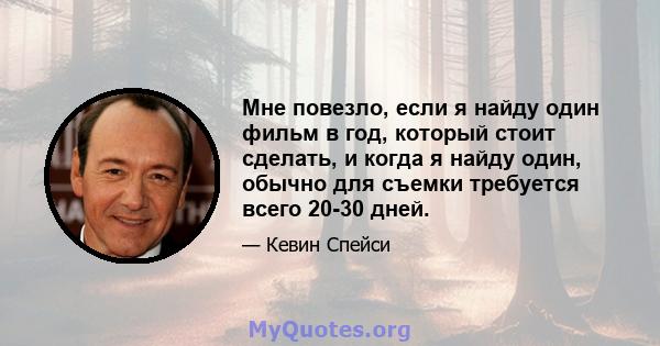 Мне повезло, если я найду один фильм в год, который стоит сделать, и когда я найду один, обычно для съемки требуется всего 20-30 дней.